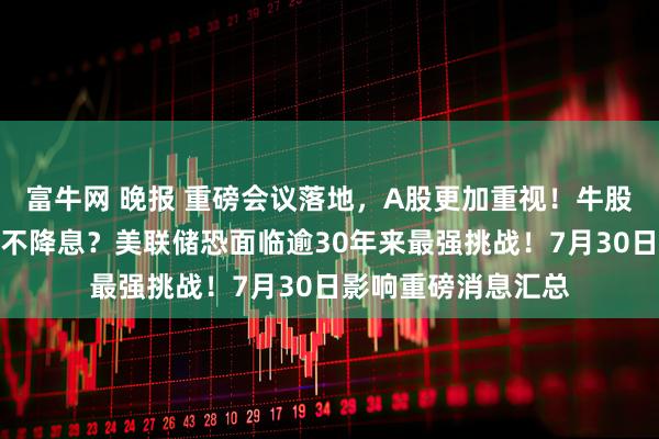富牛网 晚报 重磅会议落地，A股更加重视！牛股停牌核查！今晚还不降息？美联储恐面临逾30年来最强挑战！7月30日影响重磅消息汇总
