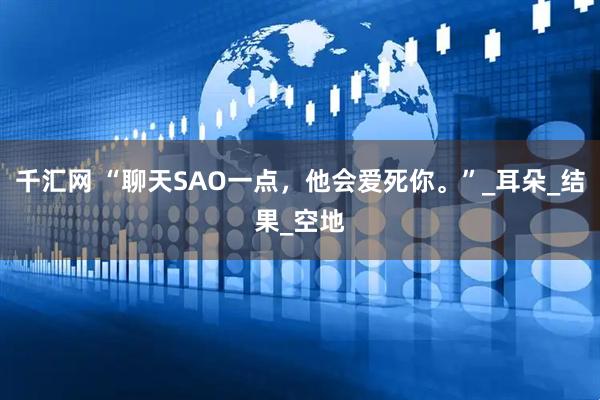 千汇网 “聊天SAO一点，他会爱死你。”_耳朵_结果_空地