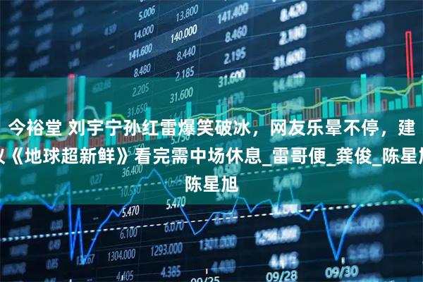 今裕堂 刘宇宁孙红雷爆笑破冰，网友乐晕不停，建议《地球超新鲜》看完需中场休息_雷哥便_龚俊_陈星旭