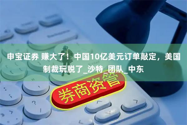 申宝证券 赚大了！中国10亿美元订单敲定，美国制裁玩脱了_沙特_团队_中东