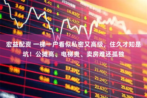 宏益配资 一梯一户看似私密又高级，住久才知是坑！公摊高、电梯贵、卖房难还孤独