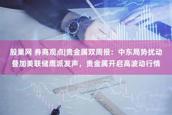 股巢网 券商观点|贵金属双周报：中东局势扰动叠加美联储鹰派发声，贵金属开启高波动行情
