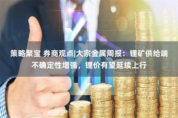 策略聚宝 券商观点|大宗金属周报：锂矿供给端不确定性增强，锂价有望延续上行