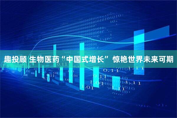 趣投顾 生物医药“中国式增长” 惊艳世界未来可期