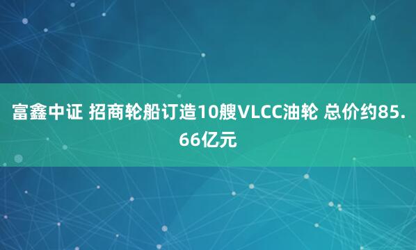 富鑫中证 招商轮船订造10艘VLCC油轮 总价约85.66亿元