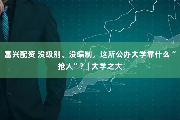 富兴配资 没级别、没编制，这所公办大学靠什么“抢人”？| 大学之大