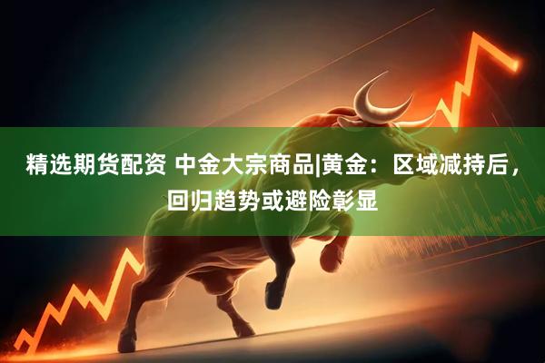 精选期货配资 中金大宗商品|黄金：区域减持后，回归趋势或避险彰显