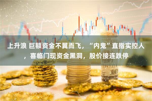 上升浪 巨额资金不翼而飞，“内鬼”直指实控人，喜临门现资金黑洞，股价接连跌停