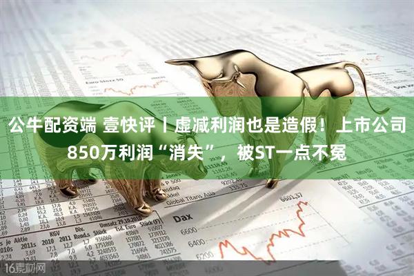 公牛配资端 壹快评丨虚减利润也是造假！上市公司850万利润“消失”，被ST一点不冤