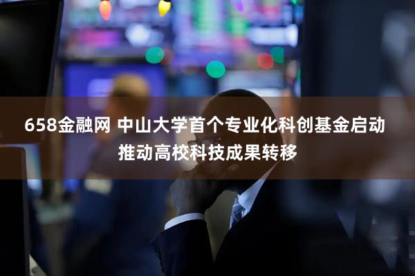 658金融网 中山大学首个专业化科创基金启动 推动高校科技成果转移