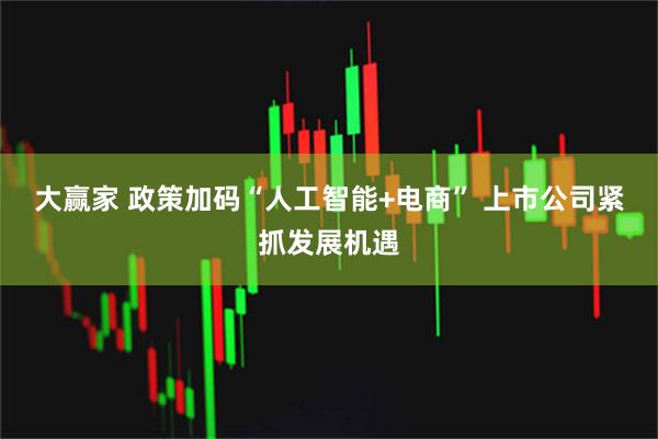 大赢家 政策加码“人工智能+电商” 上市公司紧抓发展机遇