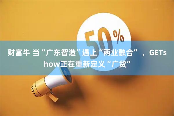 财富牛 当“广东智造”遇上“两业融合” ，GETshow正在重新定义“广货”
