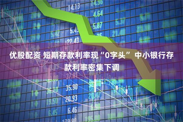 优股配资 短期存款利率现“0字头” 中小银行存款利率密集下调