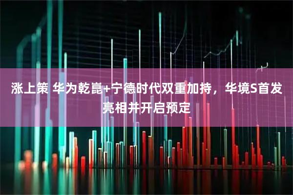 涨上策 华为乾崑+宁德时代双重加持，华境S首发亮相并开启预定