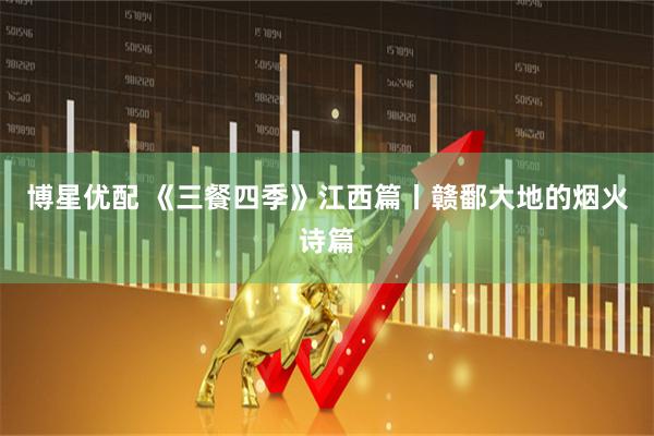 博星优配 《三餐四季》江西篇丨赣鄱大地的烟火诗篇