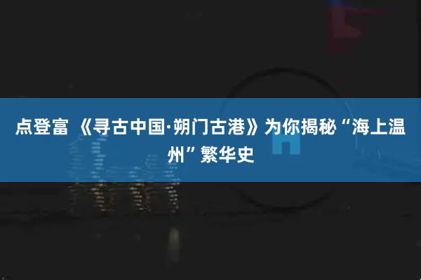 点登富 《寻古中国·朔门古港》为你揭秘“海上温州”繁华史
