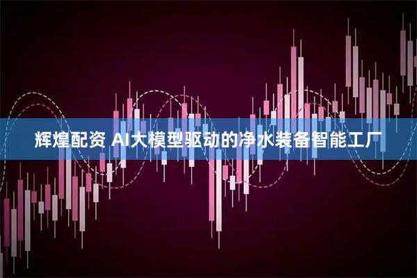 辉煌配资 AI大模型驱动的净水装备智能工厂