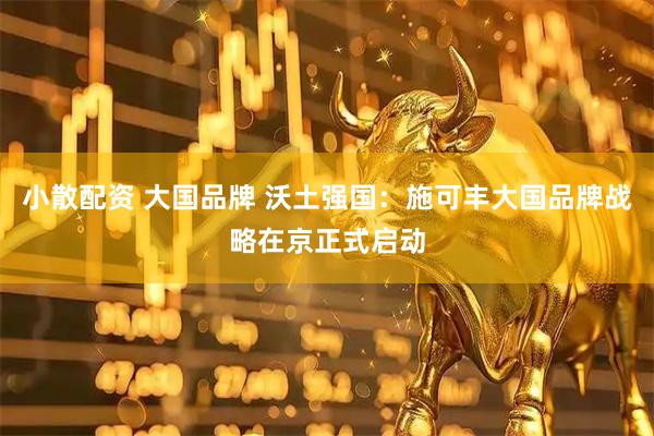 小散配资 大国品牌 沃土强国：施可丰大国品牌战略在京正式启动