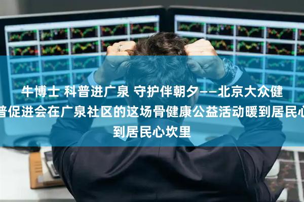 牛博士 科普进广泉 守护伴朝夕——北京大众健康科普促进会在广泉社区的这场骨健康公益活动暖到居民心坎里