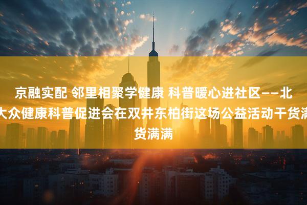 京融实配 邻里相聚学健康 科普暖心进社区——北京大众健康科普促进会在双井东柏街这场公益活动干货满满